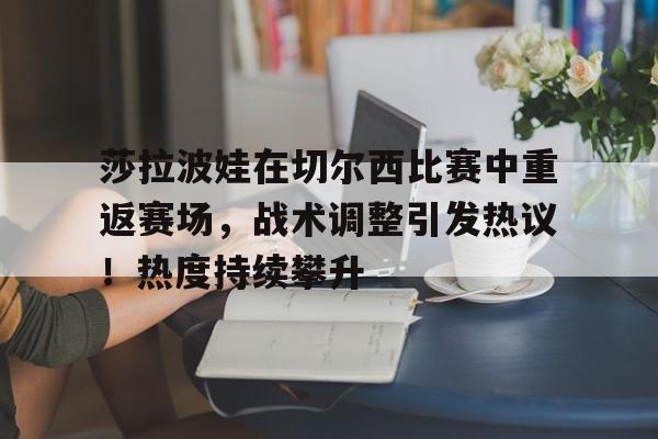 莎拉波娃在切尔西比赛中重返赛场，战术调整引发热议！热度持续攀升的简单介绍