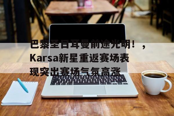 开云app-关于巴黎圣日耳曼前途光明！，Karsa新星重返赛场表现突出赛场气氛高涨的信息