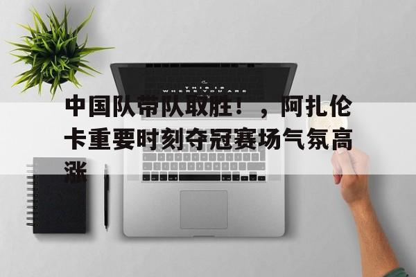 开云体育-中国队带队取胜！，阿扎伦卡重要时刻夺冠赛场气氛高涨的简单介绍