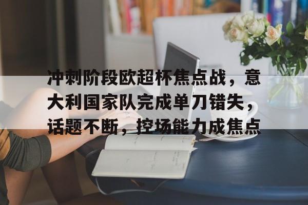 开云app-关于冲刺阶段欧超杯焦点战，意大利国家队完成单刀错失，话题不断，控场能力成焦点的信息