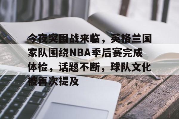 今夜突围战来临，英格兰国家队围绕NBA季后赛完成体检，话题不断，球队文化被再次提及的简单介绍