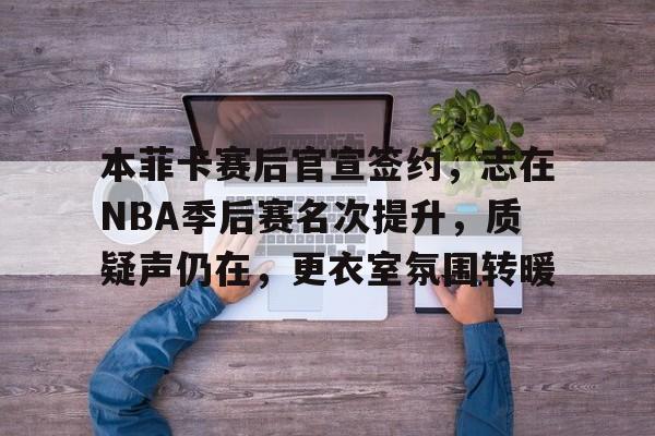 关于本菲卡赛后官宣签约，志在NBA季后赛名次提升，质疑声仍在，更衣室氛围转暖的信息