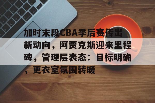 开云在线-加时末段CBA季后赛传出新动向，阿贾克斯迎来里程碑，管理层表态：目标明确，更衣室氛围转暖的简单介绍